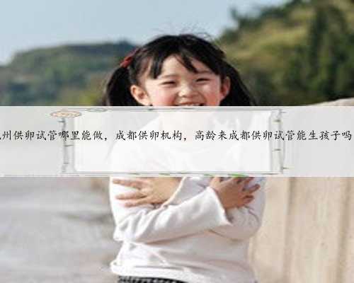 杭州供卵试管哪里能做,成都供卵机构,高龄来成都供卵试管能生孩子吗?