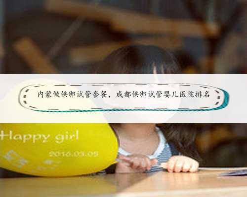 内蒙做供卵试管套餐,成都供卵试管婴儿医院排名