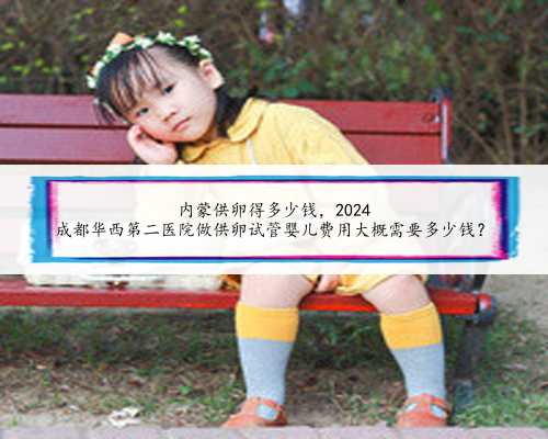 内蒙供卵得多少钱,2024
成都华西第二医院做供卵试管婴儿费用大概需要多少钱?